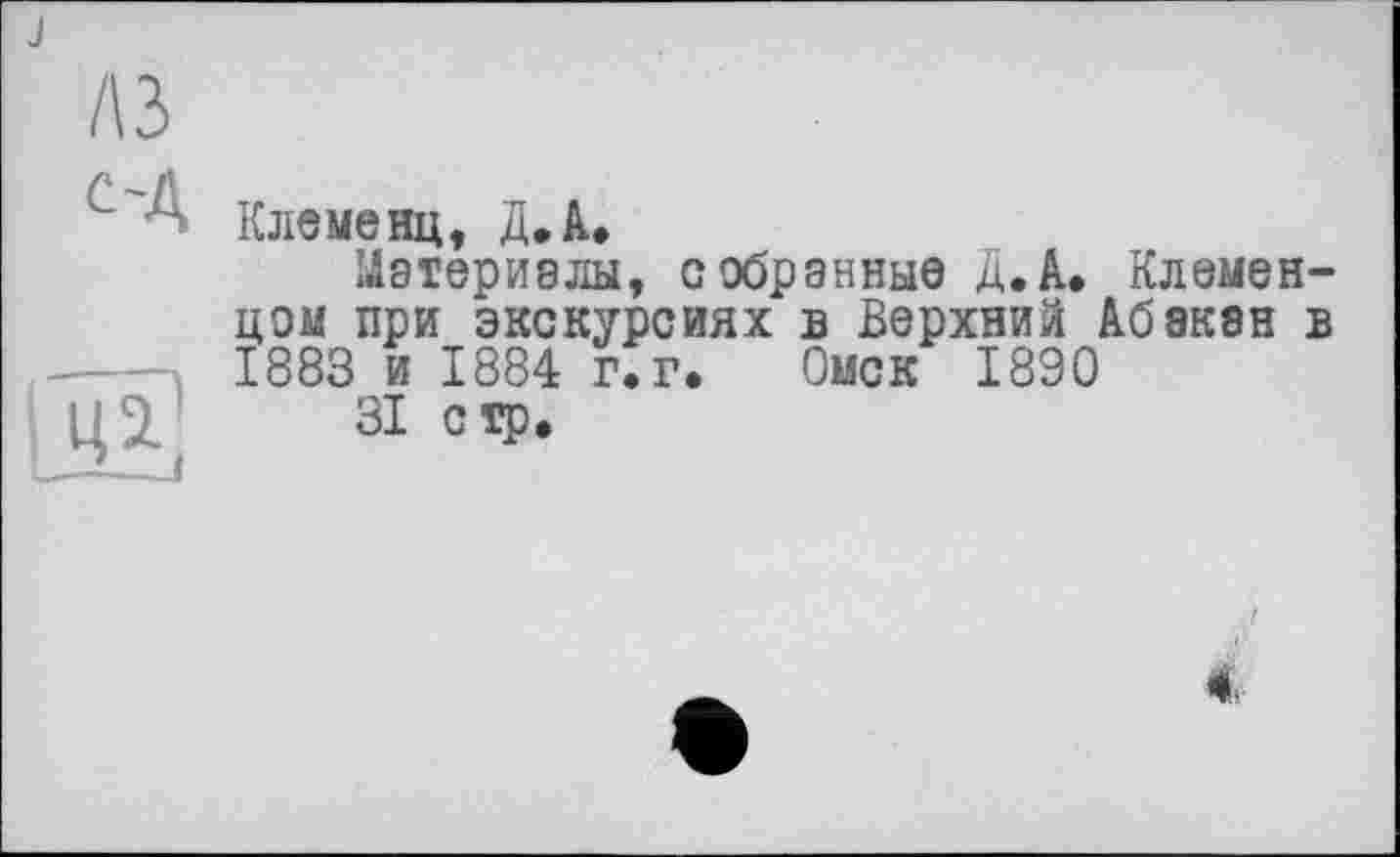 ﻿J
A3
с-Д
Клеменц, Д»А.
Материалы, собранные Д.А. Клемен-цом при экскурсиях в Верхний Абакан в 1883 и 1884 г.г. Омск 1890
31 стр.